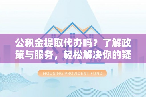 文登公积金提取代办吗？了解政策与服务，轻松解决你的疑问