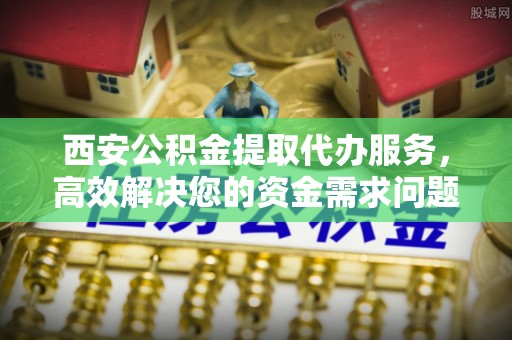 文登西安公积金提取代办服务，高效解决您的资金需求问题