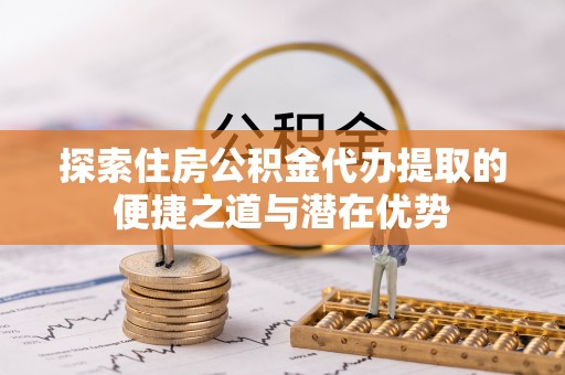 文登探索住房公积金代办提取的便捷之道与潜在优势