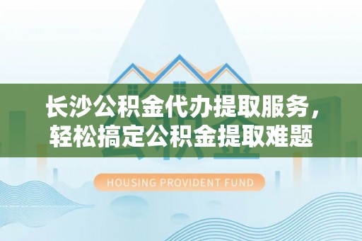 文登长沙公积金代办提取服务，轻松搞定公积金提取难题