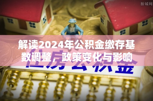 文登解读2024年公积金缴存基数调整，政策变化与影响