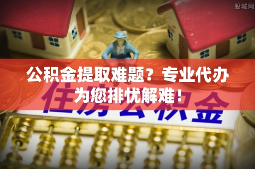 文登公积金提取难题？专业代办为您排忧解难！