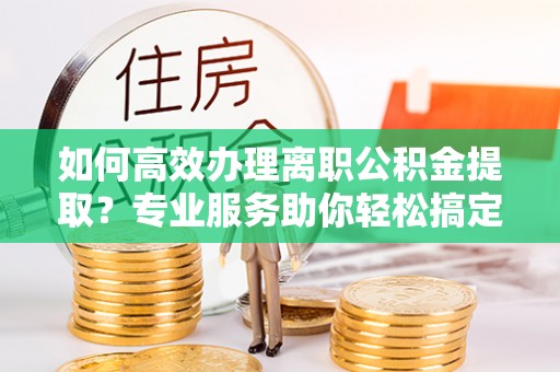文登如何高效办理离职公积金提取？专业服务助你轻松搞定