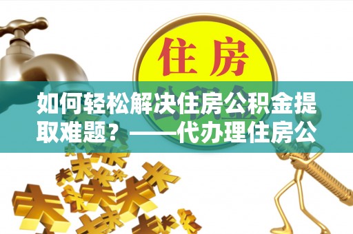 文登如何轻松解决住房公积金提取难题？——代办理住房公积金提取服务解析