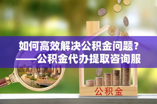 文登如何高效解决公积金问题？——公积金代办提取咨询服务指南