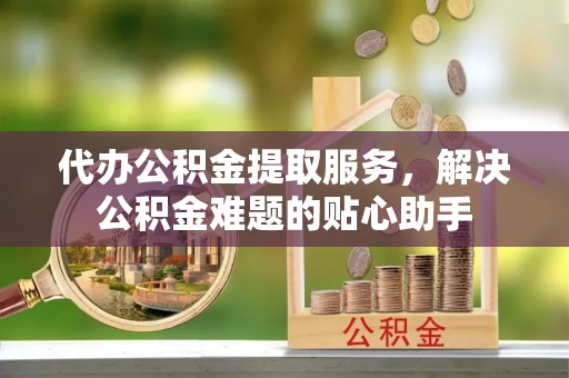 文登代办公积金提取服务，解决公积金难题的贴心助手