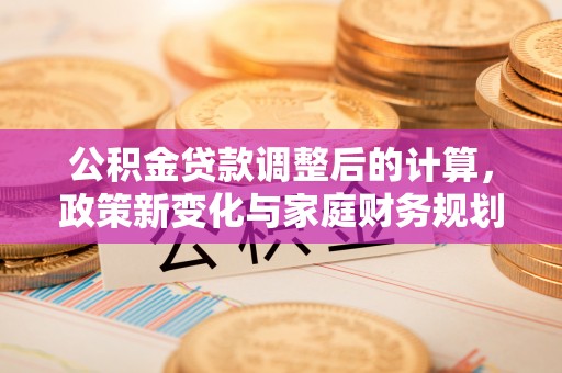 文登公积金贷款调整后的计算，政策新变化与家庭财务规划