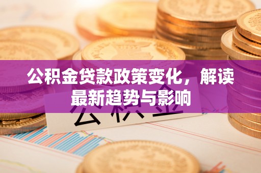 文登公积金贷款政策变化，解读最新趋势与影响