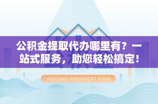 文登公积金提取代办哪里有？一站式服务，助您轻松搞定！