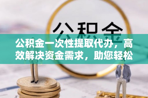 文登公积金一次性提取代办，高效解决资金需求，助您轻松应对生活难题