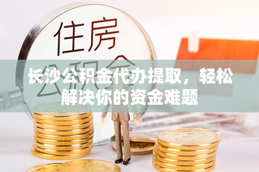 文登长沙公积金代办提取，轻松解决你的资金难题