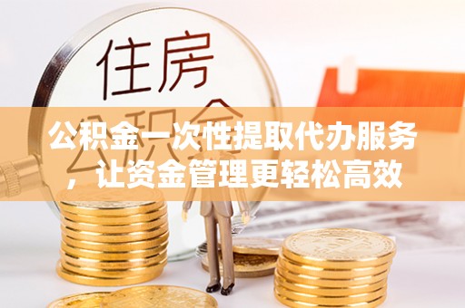 文登公积金一次性提取代办服务，让资金管理更轻松高效
