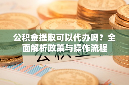 文登公积金提取可以代办吗？全面解析政策与操作流程