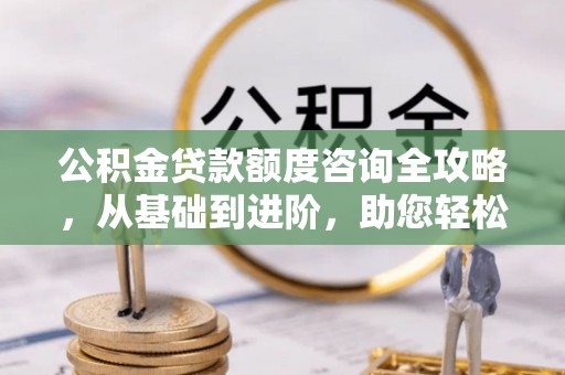 文登公积金贷款额度咨询全攻略，从基础到进阶，助您轻松掌握关键要点