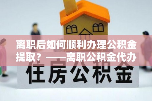 文登离职后如何顺利办理公积金提取？——离职公积金代办提取全攻略