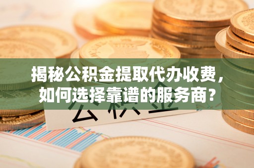 文登揭秘公积金提取代办收费，如何选择靠谱的服务商？