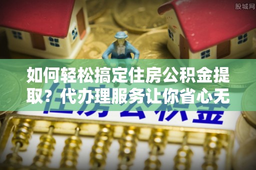文登如何轻松搞定住房公积金提取？代办理服务让你省心无忧