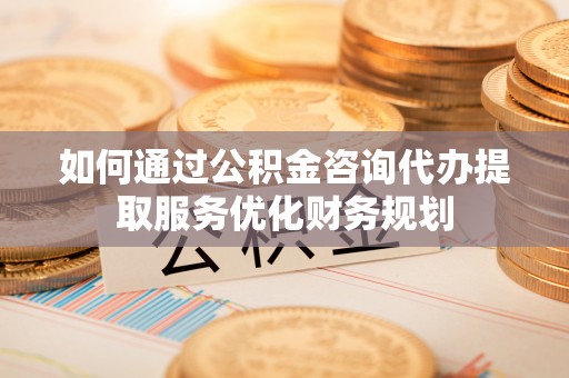文登如何通过公积金咨询代办提取服务优化财务规划