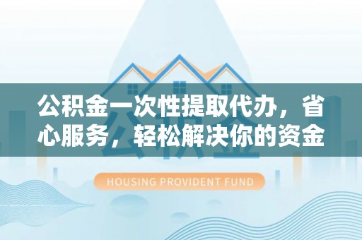 文登公积金一次性提取代办，省心服务，轻松解决你的资金需求