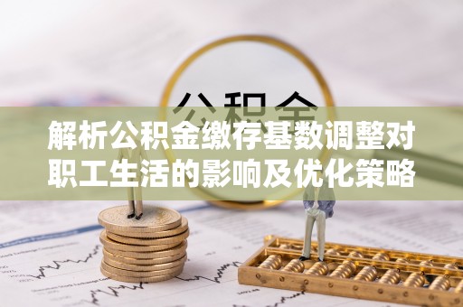 文登解析公积金缴存基数调整对职工生活的影响及优化策略