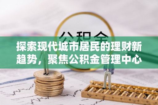 文登探索现代城市居民的理财新趋势，聚焦公积金管理中心的服务创新