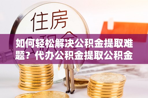 文登如何轻松解决公积金提取难题？代办公积金提取公积金服务详解