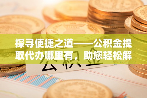 文登探寻便捷之道——公积金提取代办哪里有，助您轻松解决资金难题