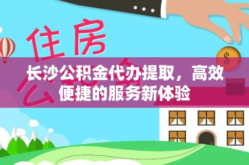 文登长沙公积金代办提取，高效便捷的服务新体验