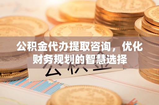 文登公积金代办提取咨询，优化财务规划的智慧选择
