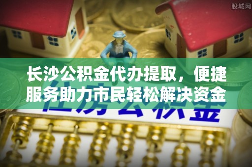 文登长沙公积金代办提取，便捷服务助力市民轻松解决资金需求