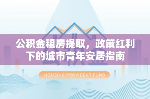 文登公积金租房提取，政策红利下的城市青年安居指南