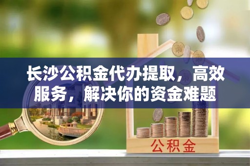 文登长沙公积金代办提取，高效服务，解决你的资金难题