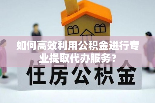 文登如何高效利用公积金进行专业提取代办服务？