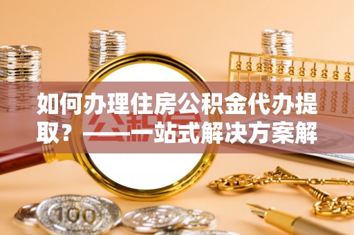 文登如何办理住房公积金代办提取？——一站式解决方案解析