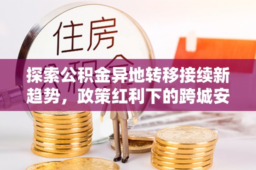文登探索公积金异地转移接续新趋势，政策红利下的跨城安居梦想