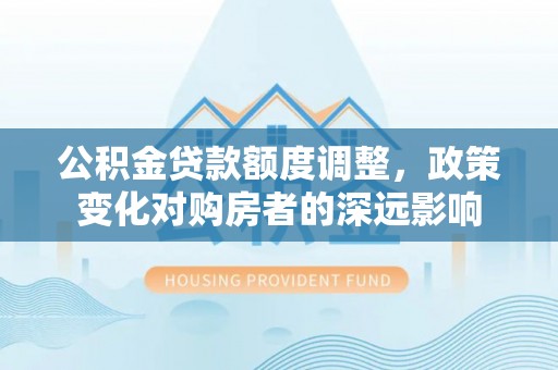 文登公积金贷款额度调整，政策变化对购房者的深远影响