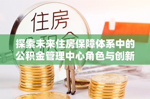 文登探索未来住房保障体系中的公积金管理中心角色与创新